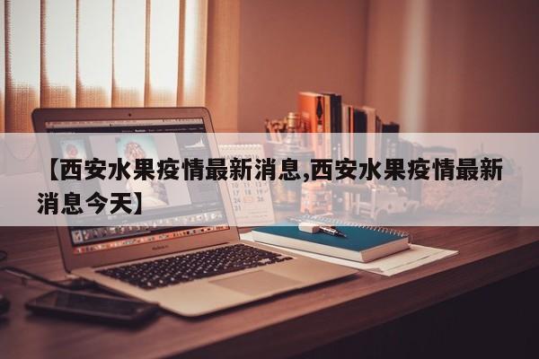 【西安水果疫情最新消息,西安水果疫情最新消息今天】