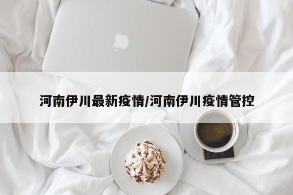 河南伊川最新疫情/河南伊川疫情管控