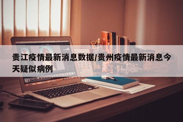 贵江疫情最新消息数据/贵州疫情最新消息今天疑似病例