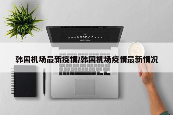 韩国机场最新疫情/韩国机场疫情最新情况