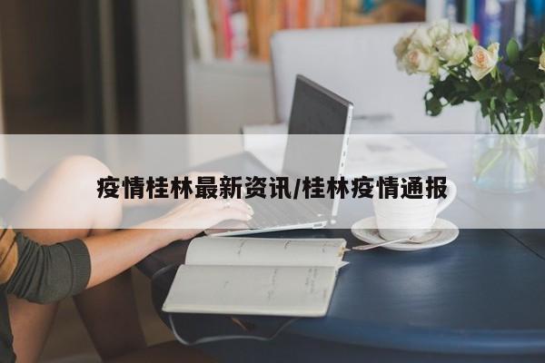 疫情桂林最新资讯/桂林疫情通报