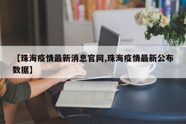【珠海疫情最新消息官网,珠海疫情最新公布数据】