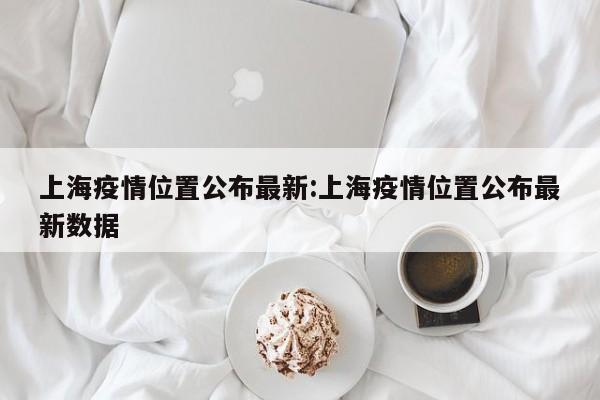 上海疫情位置公布最新:上海疫情位置公布最新数据