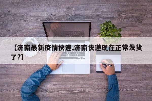【济南最新疫情快递,济南快递现在正常发货了?】