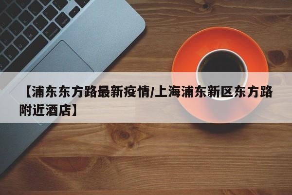 【浦东东方路最新疫情/上海浦东新区东方路附近酒店】