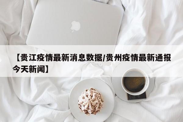 【贵江疫情最新消息数据/贵州疫情最新通报今天新闻】