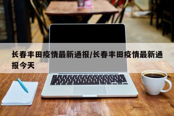 长春丰田疫情最新通报/长春丰田疫情最新通报今天