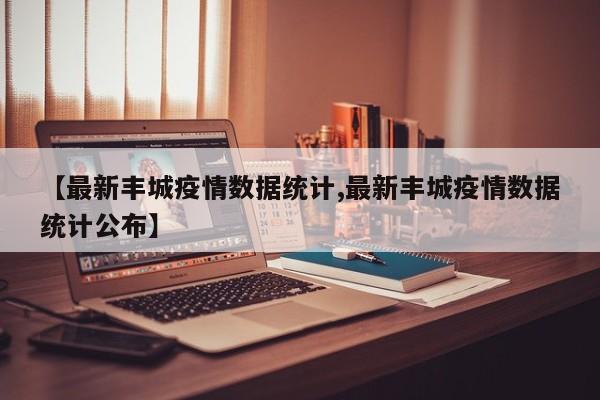 【最新丰城疫情数据统计,最新丰城疫情数据统计公布】