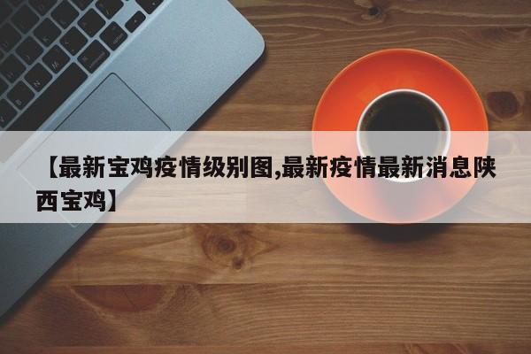 【最新宝鸡疫情级别图,最新疫情最新消息陕西宝鸡】