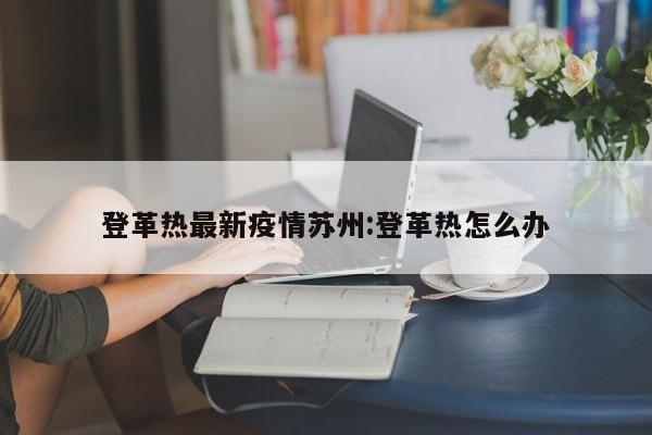 登革热最新疫情苏州:登革热怎么办