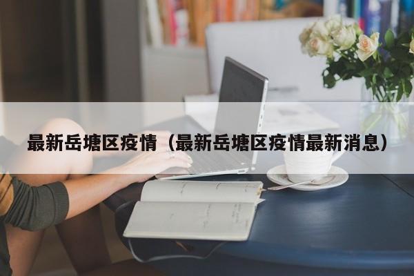 最新岳塘区疫情(最新岳塘区疫情最新消息)