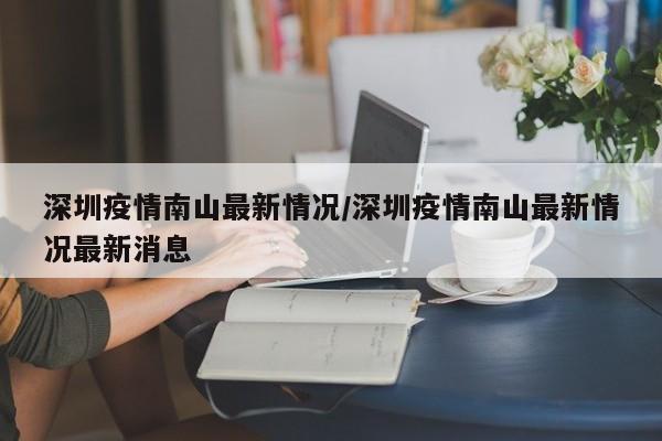 深圳疫情南山最新情况/深圳疫情南山最新情况最新消息