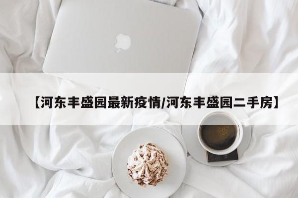 【河东丰盛园最新疫情/河东丰盛园二手房】
