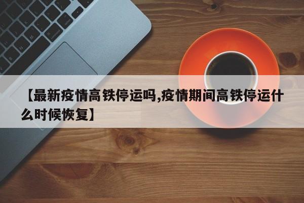 【最新疫情高铁停运吗,疫情期间高铁停运什么时候恢复】