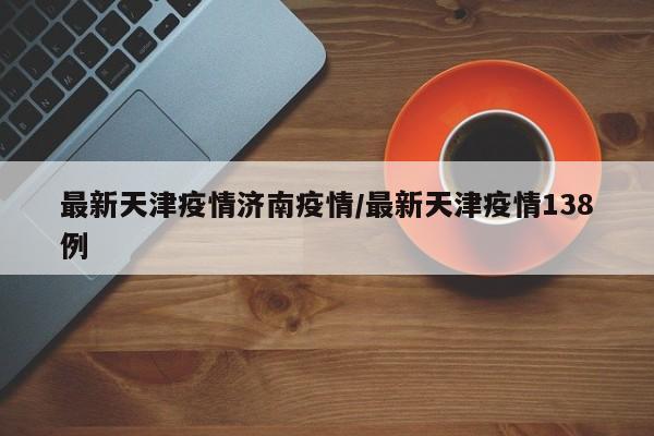 最新天津疫情济南疫情/最新天津疫情138例