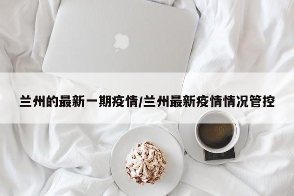 兰州的最新一期疫情/兰州最新疫情情况管控
