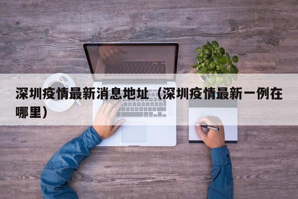 深圳疫情最新消息地址(深圳疫情最新一例在哪里)