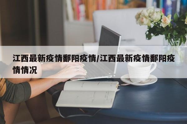 江西最新疫情鄱阳疫情/江西最新疫情鄱阳疫情情况