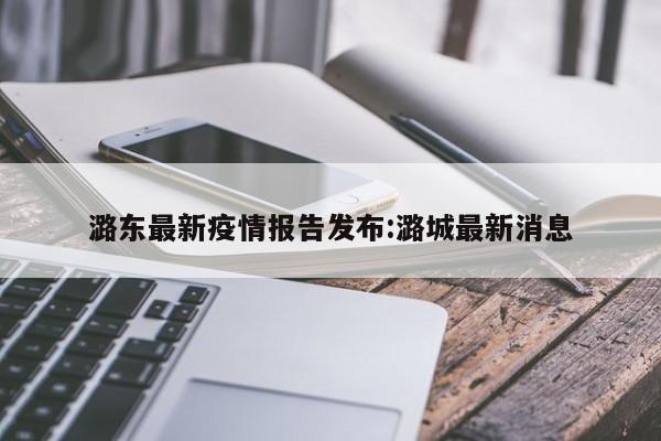 潞东最新疫情报告发布:潞城最新消息