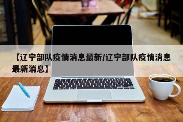【辽宁部队疫情消息最新/辽宁部队疫情消息最新消息】