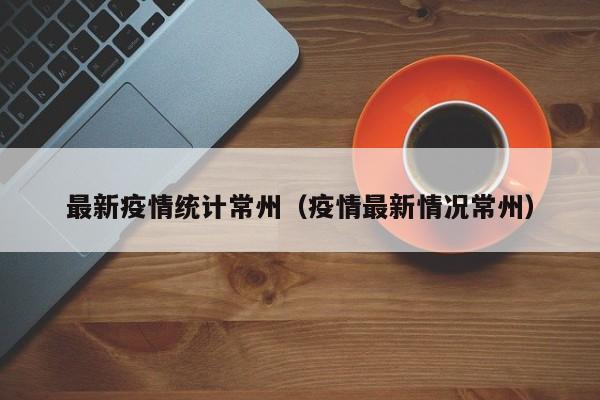 最新疫情统计常州(疫情最新情况常州)