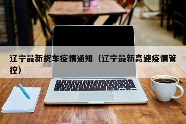 辽宁最新货车疫情通知(辽宁最新高速疫情管控)