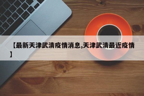 【最新天津武清疫情消息,天津武清最近疫情】