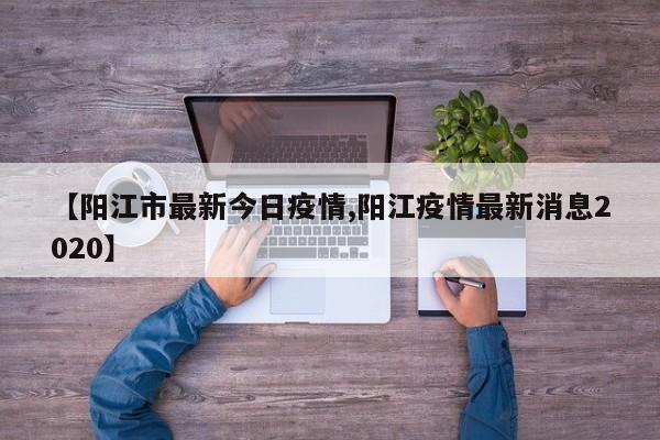 【阳江市最新今日疫情,阳江疫情最新消息2020】