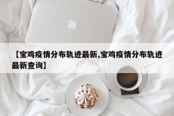 【宝鸡疫情分布轨迹最新,宝鸡疫情分布轨迹最新查询】