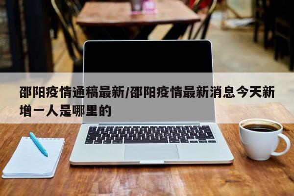 邵阳疫情通稿最新/邵阳疫情最新消息今天新增一人是哪里的