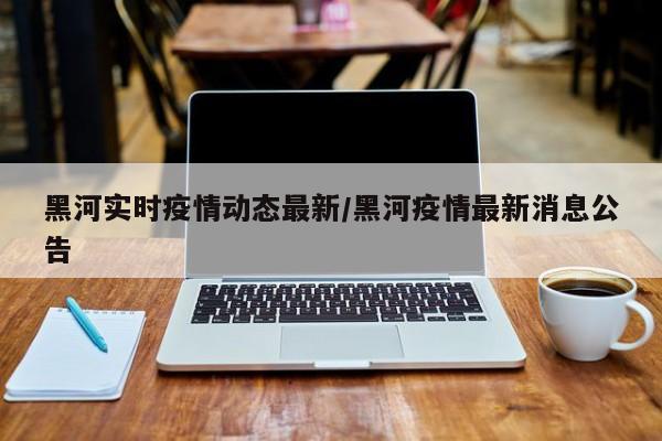 黑河实时疫情动态最新/黑河疫情最新消息公告