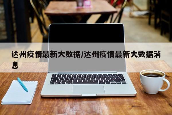 达州疫情最新大数据/达州疫情最新大数据消息