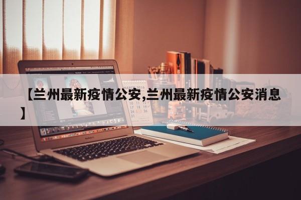 【兰州最新疫情公安,兰州最新疫情公安消息】