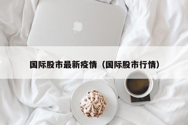 国际股市最新疫情(国际股市行情)