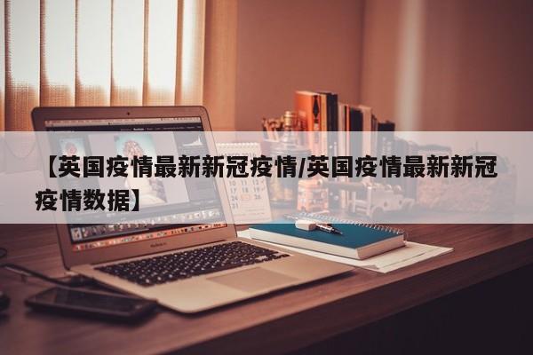 【英国疫情最新新冠疫情/英国疫情最新新冠疫情数据】