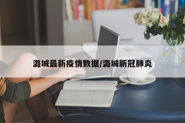 潞城最新疫情数据/潞城新冠肺炎