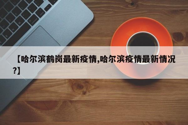 【哈尔滨鹤岗最新疫情,哈尔滨疫情最新情况?】