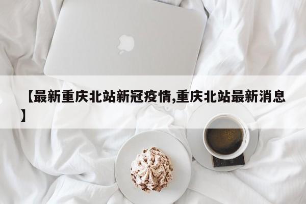 【最新重庆北站新冠疫情,重庆北站最新消息】