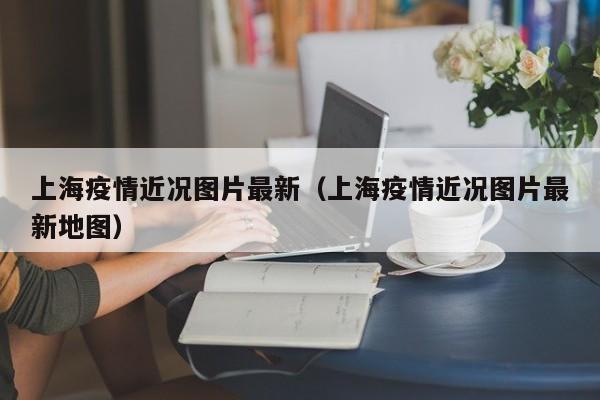 上海疫情近况图片最新(上海疫情近况图片最新地图)