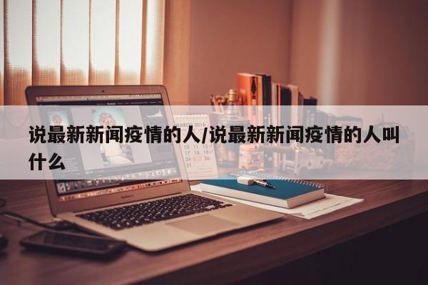 说最新新闻疫情的人/说最新新闻疫情的人叫什么